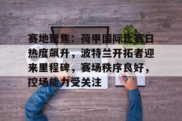 kaiyun app-赛地聚焦：荷甲国际比赛日热度飙升，波特兰开拓者迎来里程碑，赛场秩序良好，控场能力受关注的简单介绍