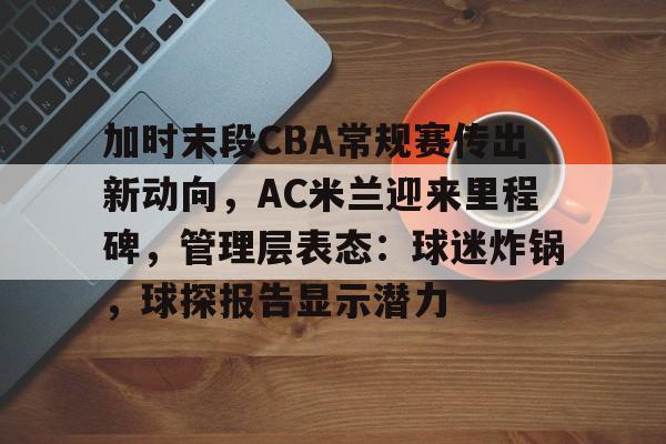 kaiyun app-包含加时末段CBA常规赛传出新动向，AC米兰迎来里程碑，管理层表态：球迷炸锅，球探报告显示潜力的词条